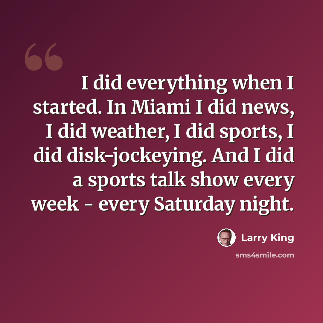 “I did everything when I started. In Miami I did news, I did weather, I did sports, I did disk-jockeying. And I did a sports talk show every week - every Saturday night.” quote by Larry King