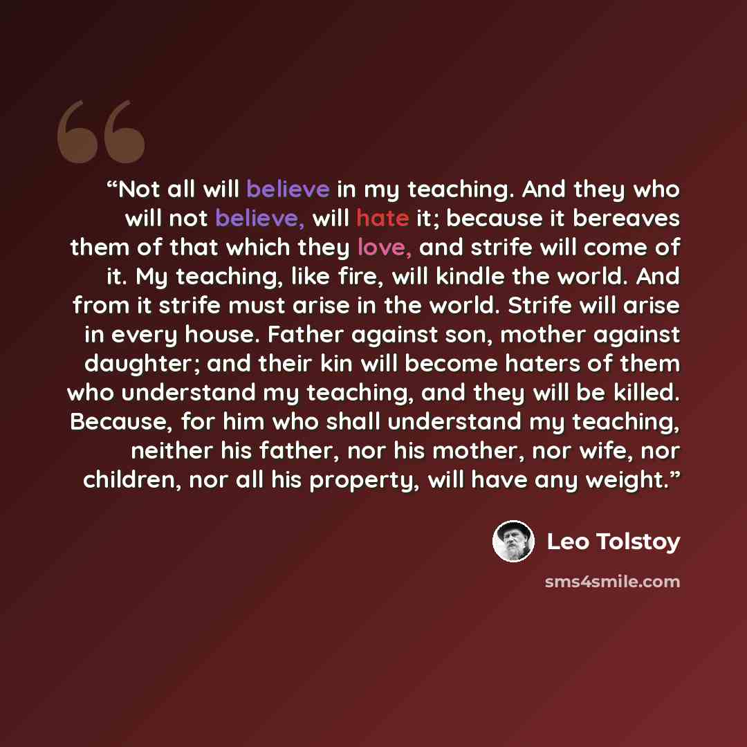 “Not all will believe in my teaching. And they who will not believe, will hate it; because it bereaves them of that which they love, and strife will come of it. My teaching, like fire, will kindle the world. And from it strife must arise in the world. Strife will arise in every house. Father…” quote by Leo Tolstoy