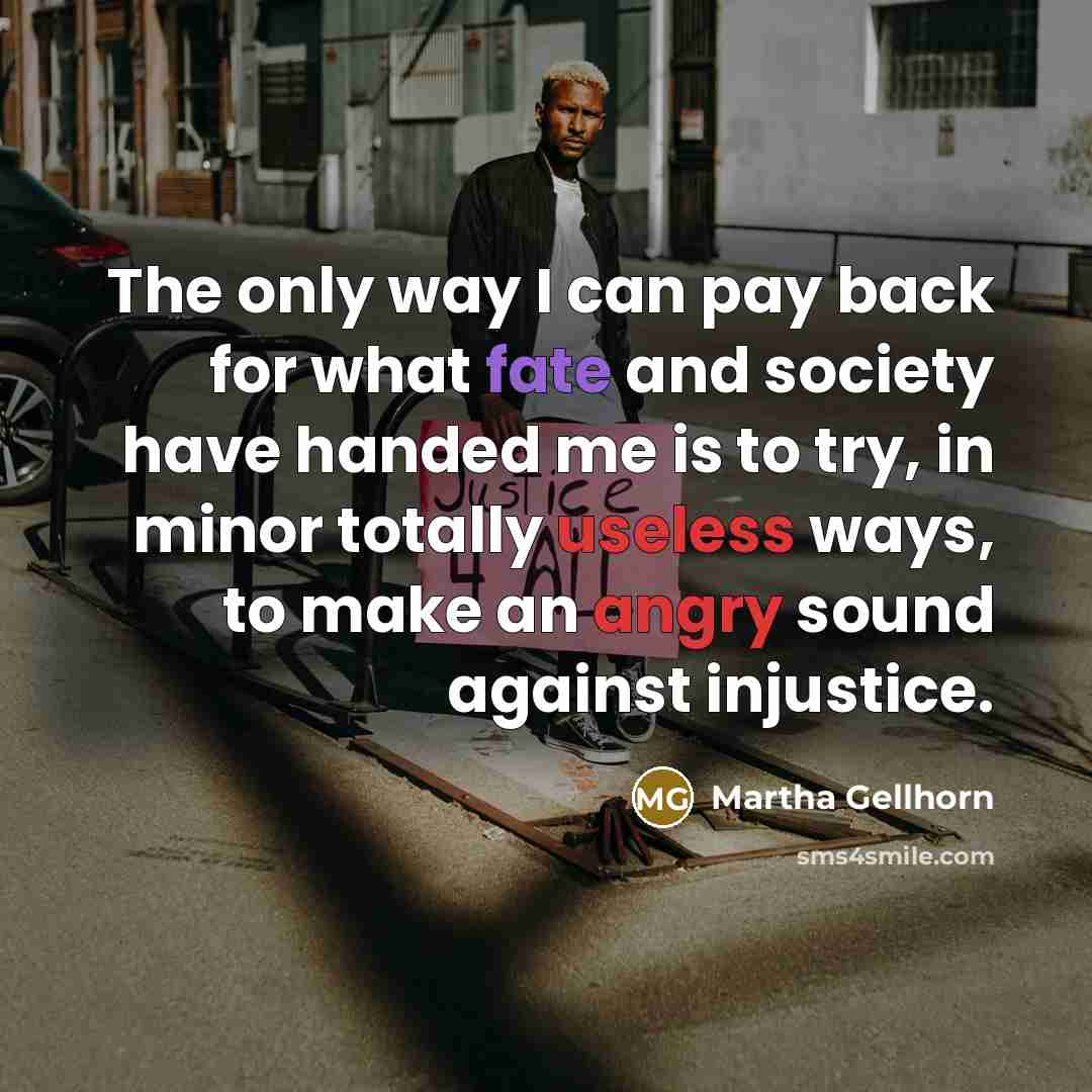 “The only way I can pay back for what fate and society have handed me is to try, in minor totally useless ways, to make an angry sound against injustice.” quote by Martha Gellhorn