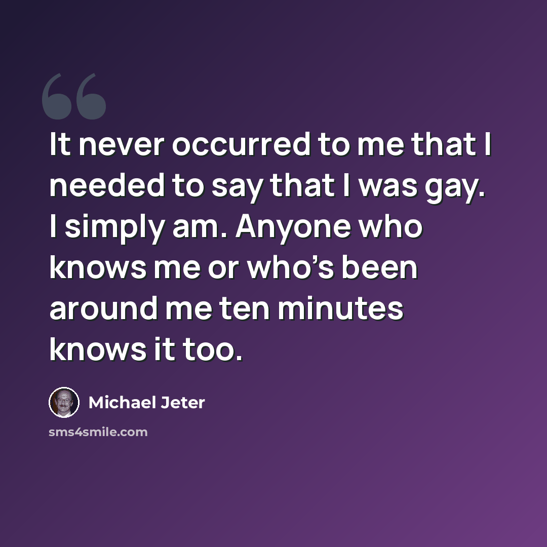 “It never occurred to me that I needed to say that I was gay. I simply am. Anyone who knows me or who's been around me ten minutes knows it too.” quote by Michael Jeter