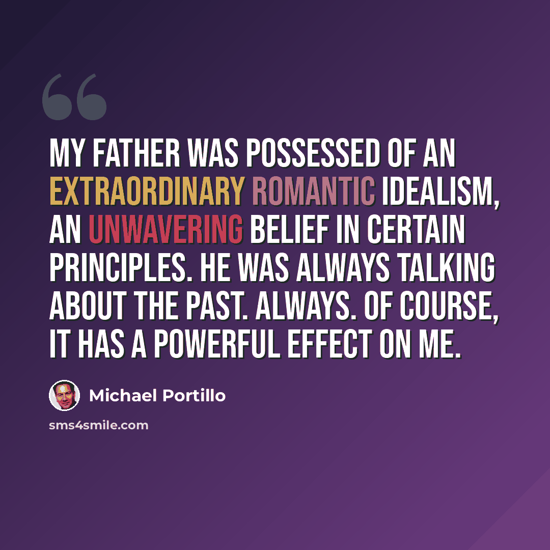 “My father was possessed of an extraordinary romantic idealism, an unwavering belief in certain principles. He was always talking about the past. Always. Of course, it has a powerful effect on me.” quote by Michael Portillo