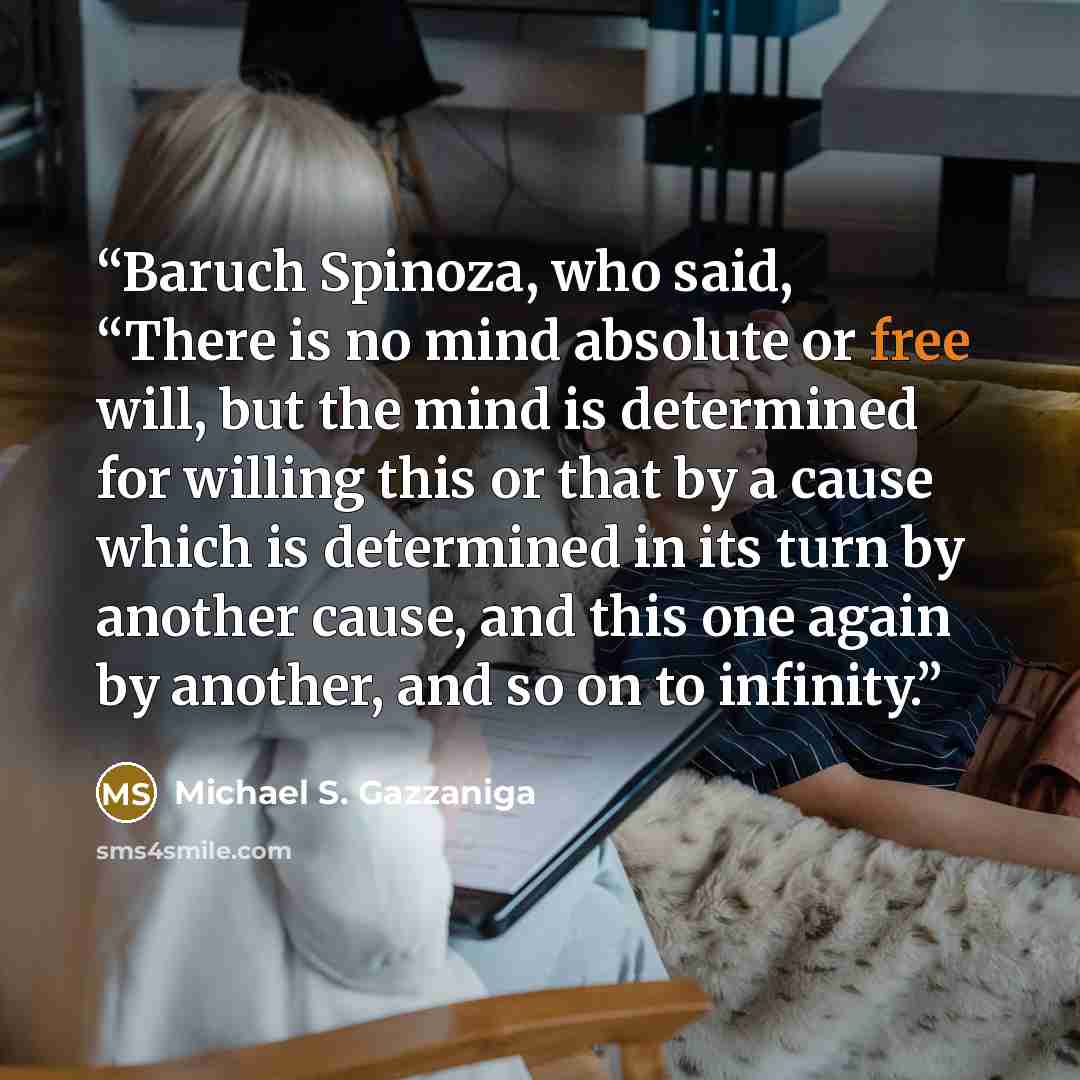 “Baruch Spinoza, who said, “There is no mind absolute or free will, but the mind is determined for willing this or that by a cause which is determined in its turn by another cause, and this one again by another, and so on to infinity.” quote by Michael S. Gazzaniga