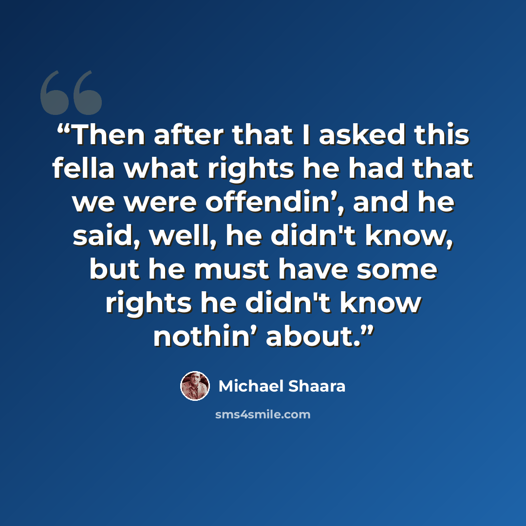 “Then after that I asked this fella what rights he had that we were offendin’, and he said, well, he didn't know, but he must have some rights he didn't know nothin’ about.” quote by Michael Shaara