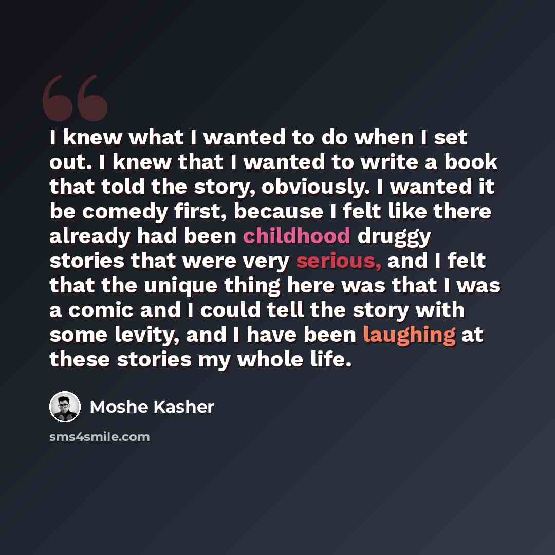 “I knew what I wanted to do when I set out. I knew that I wanted to write a book that told the story, obviously. I wanted it be comedy first, because I felt like there already had been childhood druggy stories that were very serious, and I felt that the unique thing here was that I was a comic and…” quote by Moshe Kasher