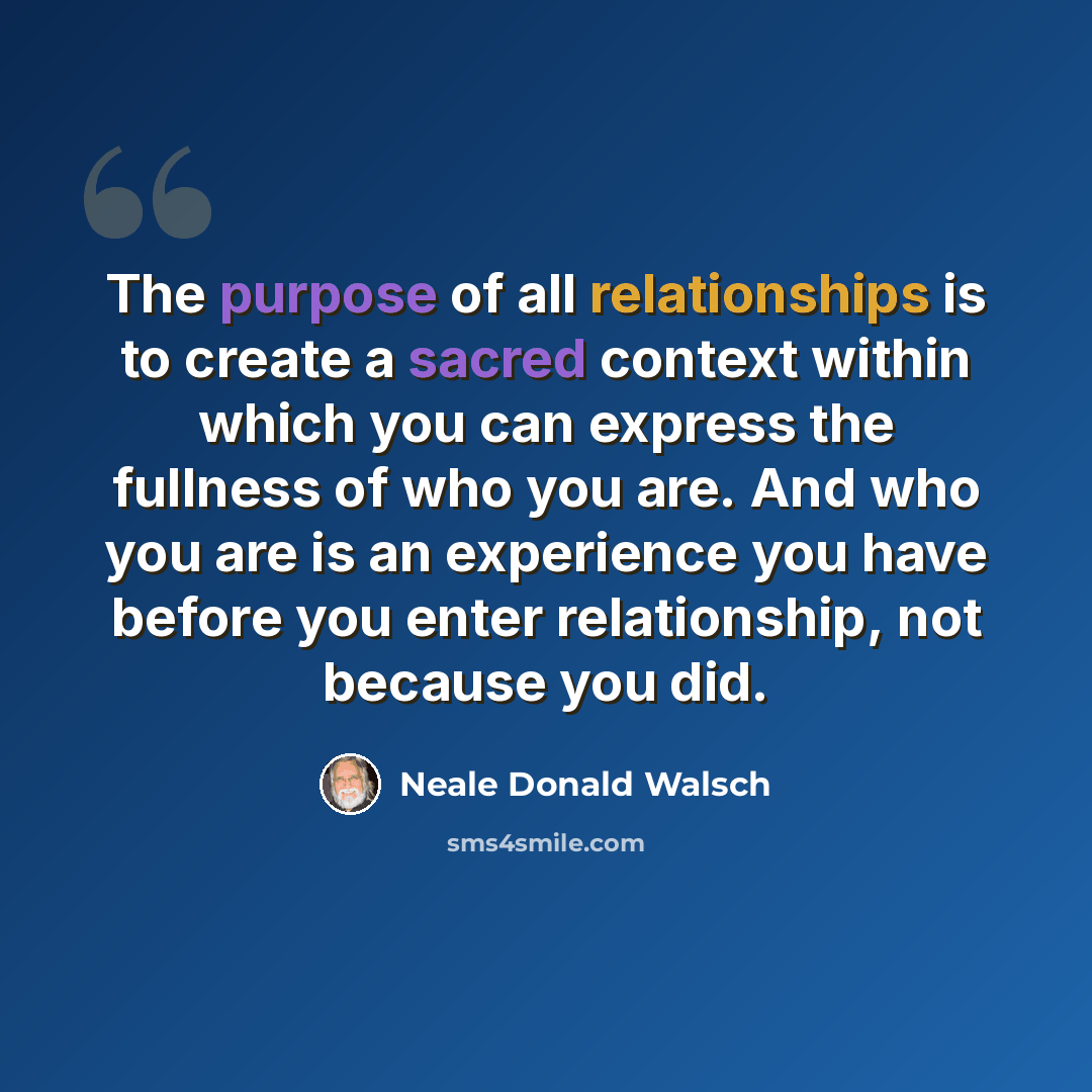 “The purpose of all relationships is to create a sacred context within which you can express the fullness of who you are. And who you are is an experience you have before you enter relationship, not because you did.” quote by Neale Donald Walsch