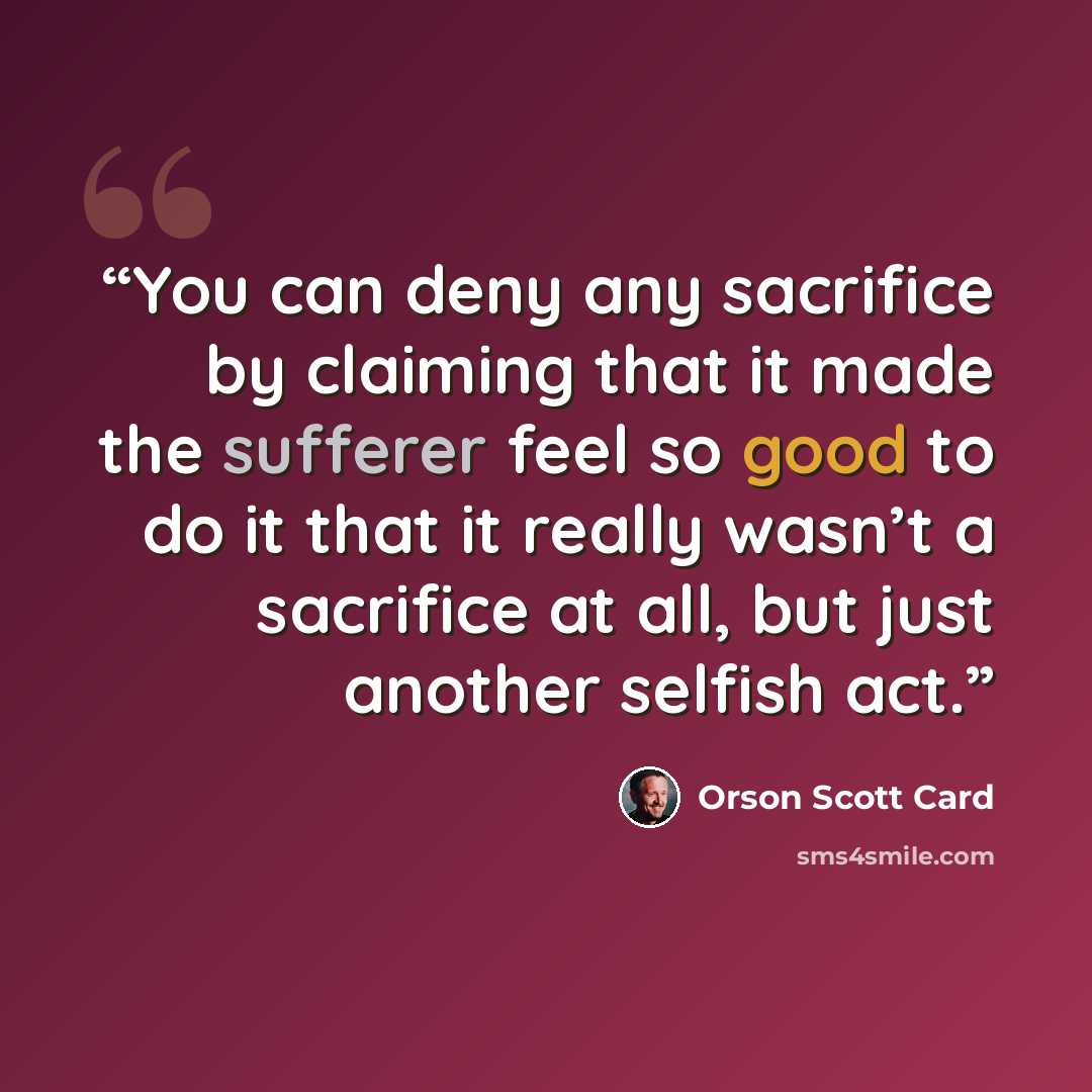“You can deny any sacrifice by claiming that it made the sufferer feel so good to do it that it really wasn’t a sacrifice at all, but just another selfish act.” quote by Orson Scott Card