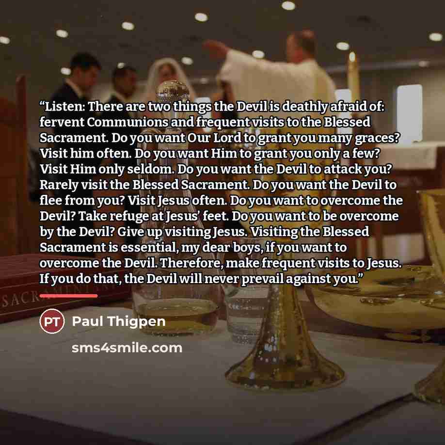 “Listen: There are two things the Devil is deathly afraid of: fervent Communions and frequent visits to the Blessed Sacrament. Do you want Our Lord to grant you many graces? Visit him often. Do you want Him to grant you only a few? Visit Him only seldom. Do you want the Devil to attack you? Rarely…” quote by Paul Thigpen