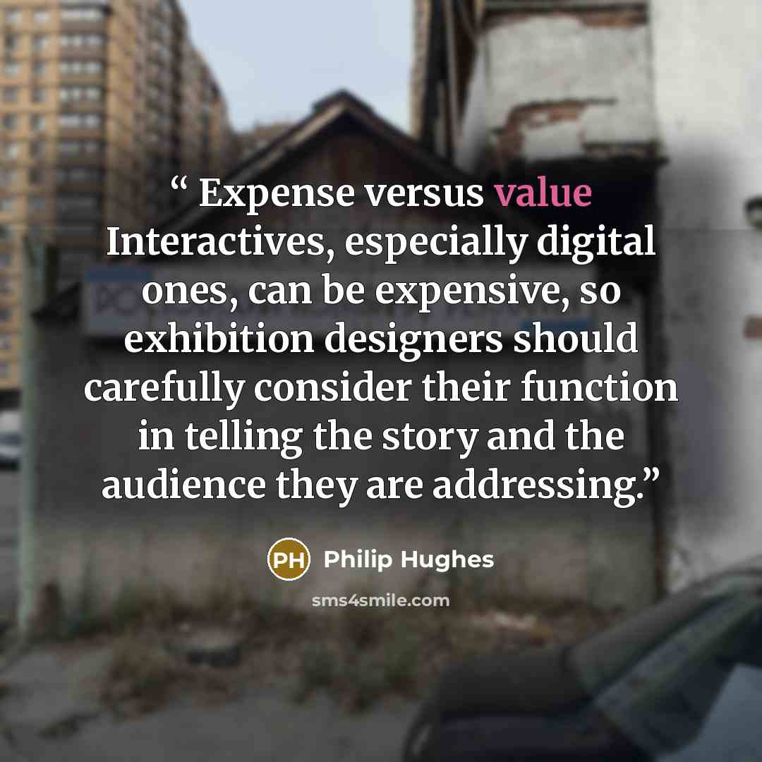 “Expense versus value Interactives, especially digital ones, can be expensive, so exhibition designers should carefully consider their function in telling the story and the audience they are addressing.” quote by Philip Hughes