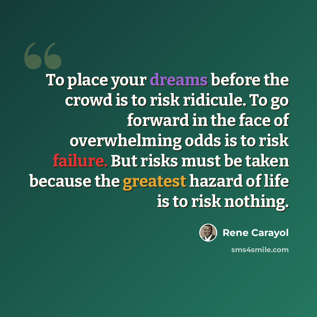“To place your dreams before the crowd is to risk ridicule. To go forward in the face of overwhelming odds is to risk failure. But risks must be taken because the greatest hazard of life is to risk nothing.” quote by Rene Carayol