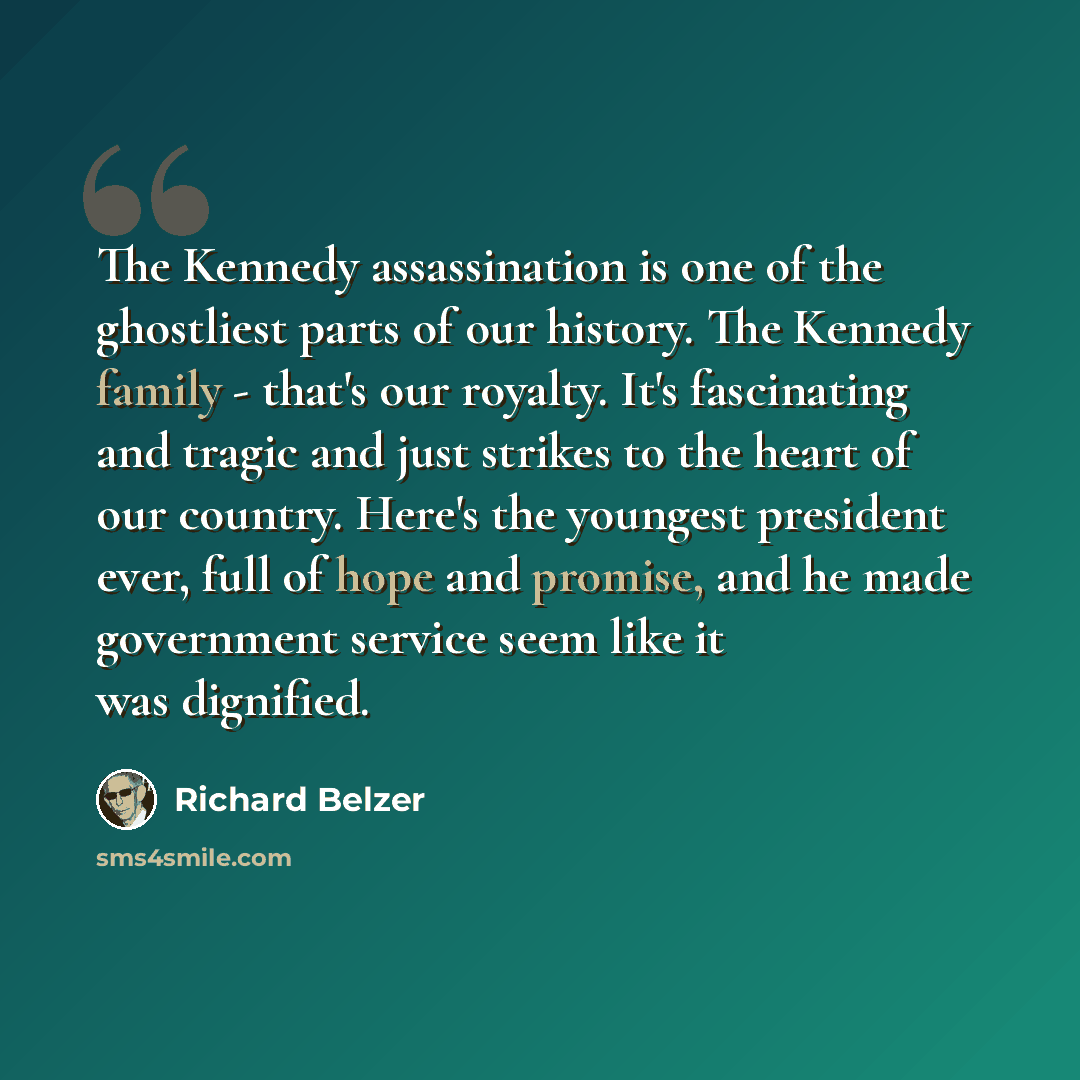 “The Kennedy assassination is one of the ghostliest parts of our history. The Kennedy family - that's our royalty. It's fascinating and tragic and just strikes to the heart of our country. Here's the youngest president ever, full of hope and promise, and he made government service seem like it was…” quote by Richard Belzer