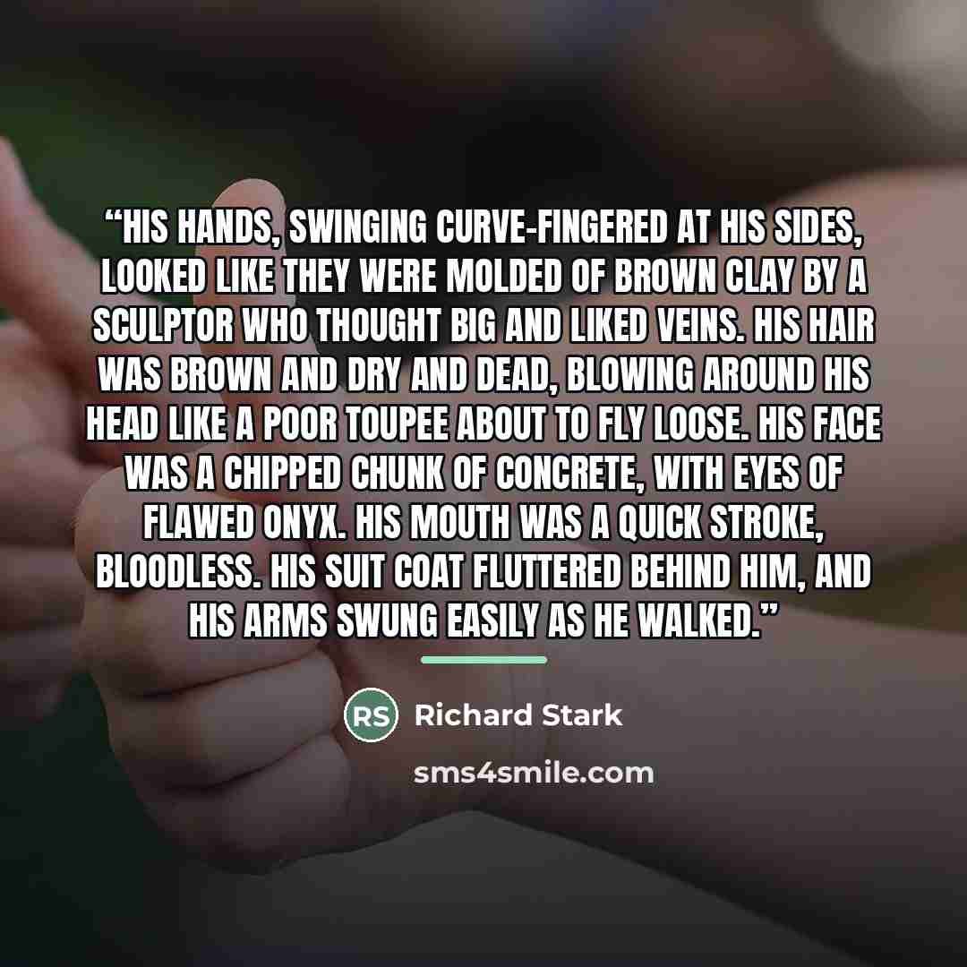 “His hands, swinging curve-fingered at his sides, looked like they were molded of brown clay by a sculptor who thought big and liked veins. His hair was brown and dry and dead, blowing around his head like a poor toupee about to fly loose. His face was a chipped chunk of concrete, with eyes of…” quote by Richard Stark