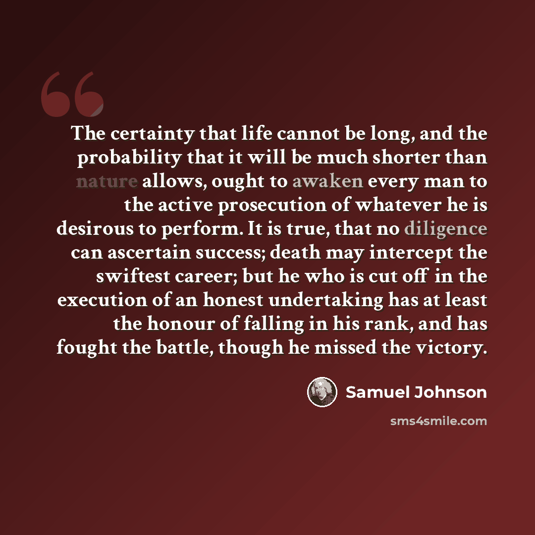 “The certainty that life cannot be long, and the probability that it will be much shorter than nature allows, ought to awaken every man to the active prosecution of whatever he is desirous to perform. It is true, that no diligence can ascertain success; death may intercept the swiftest career; but…” quote by Samuel Johnson