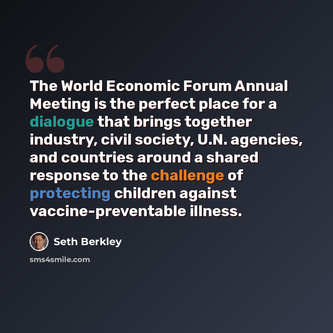 “The World Economic Forum Annual Meeting is the perfect place for a dialogue that brings together industry, civil society, U.N. agencies, and countries around a shared response to the challenge of protecting children against vaccine-preventable illness.” quote by Seth Berkley