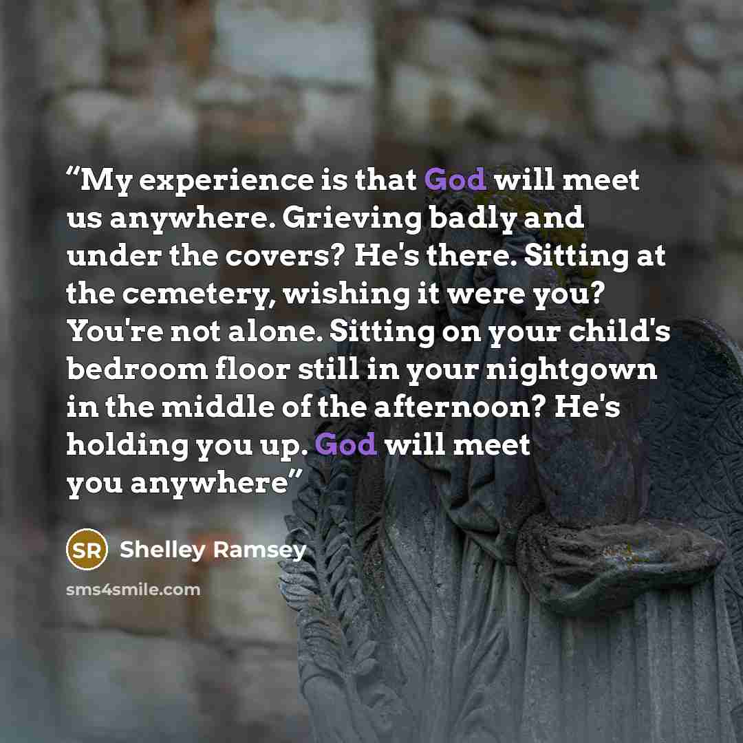 “My experience is that God will meet us anywhere. Grieving badly and under the covers? He's there. Sitting at the cemetery, wishing it were you? You're not alone. Sitting on your child's bedroom floor still in your nightgown in the middle of the afternoon? He's holding you up. God will meet you…” quote by Shelley Ramsey