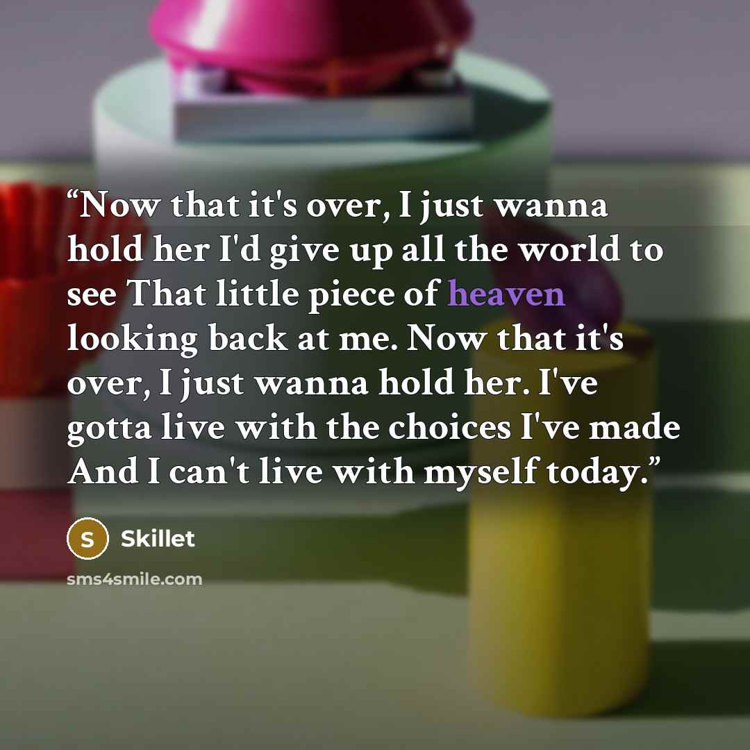 “Now that it's over, I just wanna hold her I'd give up all the world to see That little piece of heaven looking back at me. Now that it's over, I just wanna hold her. I've gotta live with the choices I've made And I can't live with myself today.” quote by Skillet