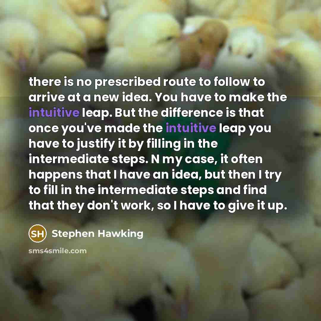 “there is no prescribed route to follow to arrive at a new idea. You have to make the intuitive leap. But the difference is that once you've made the intuitive leap you have to justify it by filling in the intermediate steps. N my case, it often happens that I have an idea, but then I try to fill…” quote by Stephen Hawking