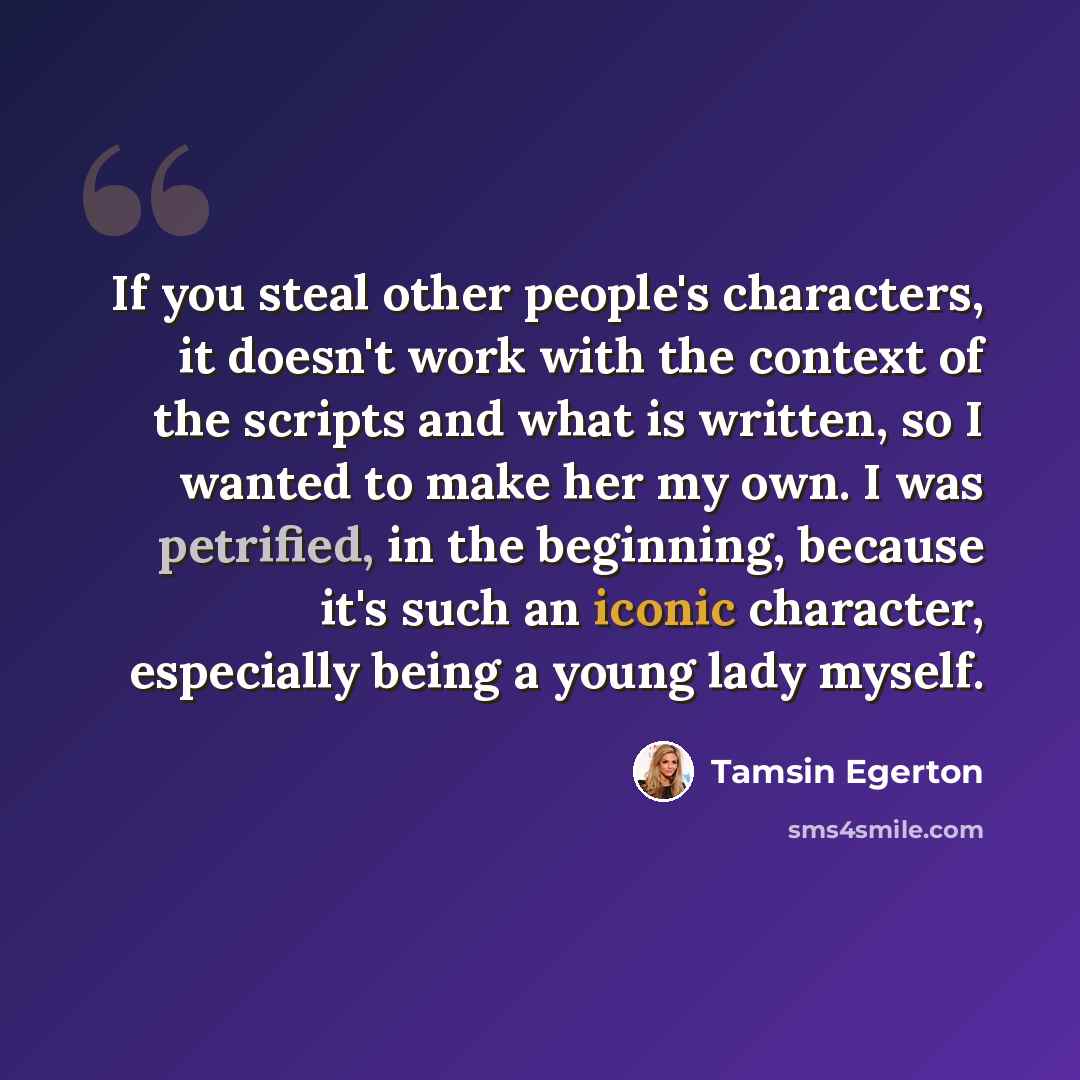 “If you steal other people's characters, it doesn't work with the context of the scripts and what is written, so I wanted to make her my own. I was petrified, in the beginning, because it's such an iconic character, especially being a young lady myself.” quote by Tamsin Egerton