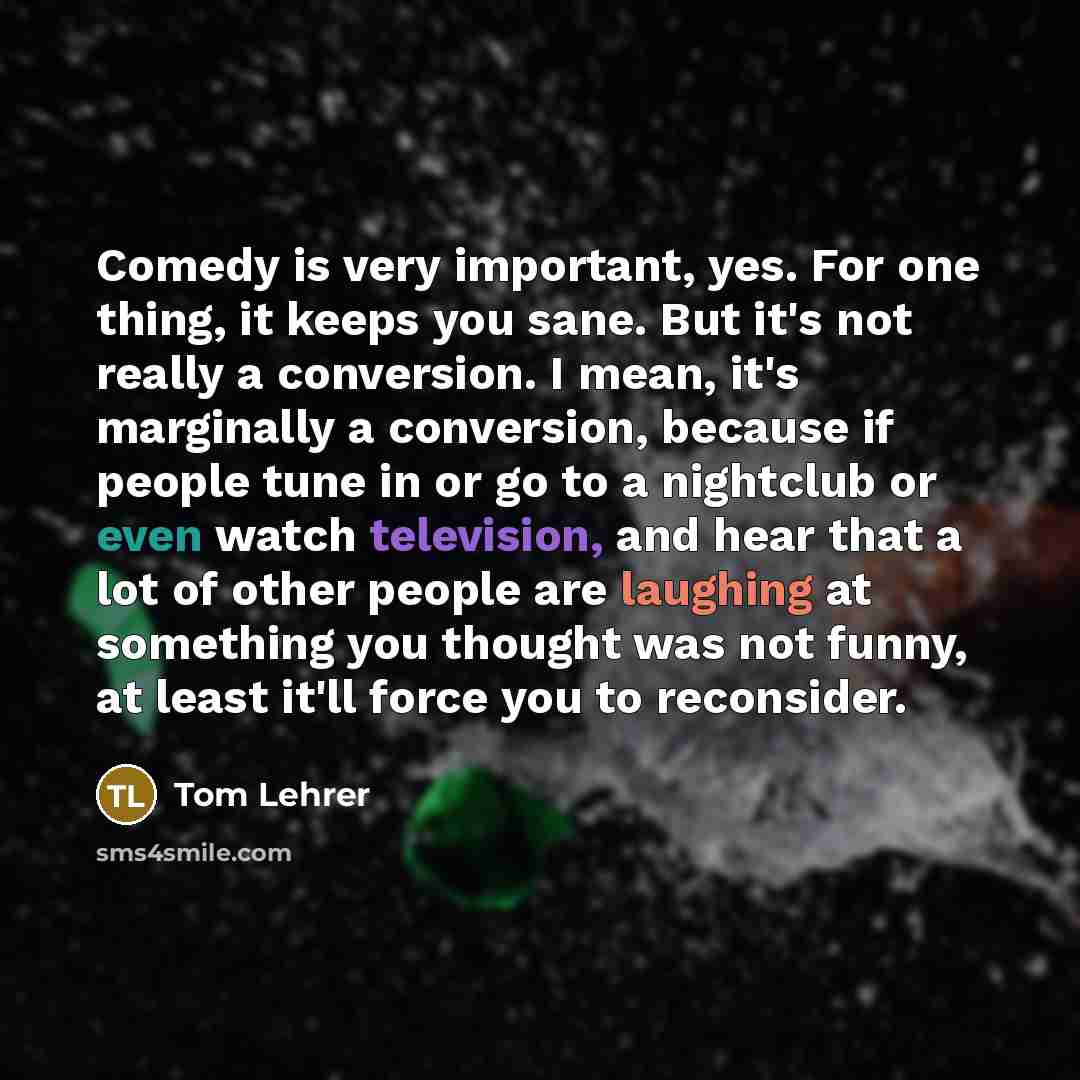 “Comedy is very important, yes. For one thing, it keeps you sane. But it's not really a conversion. I mean, it's marginally a conversion, because if people tune in or go to a nightclub or even watch television, and hear that a lot of other people are laughing at something you thought was not funny…” quote by Tom Lehrer