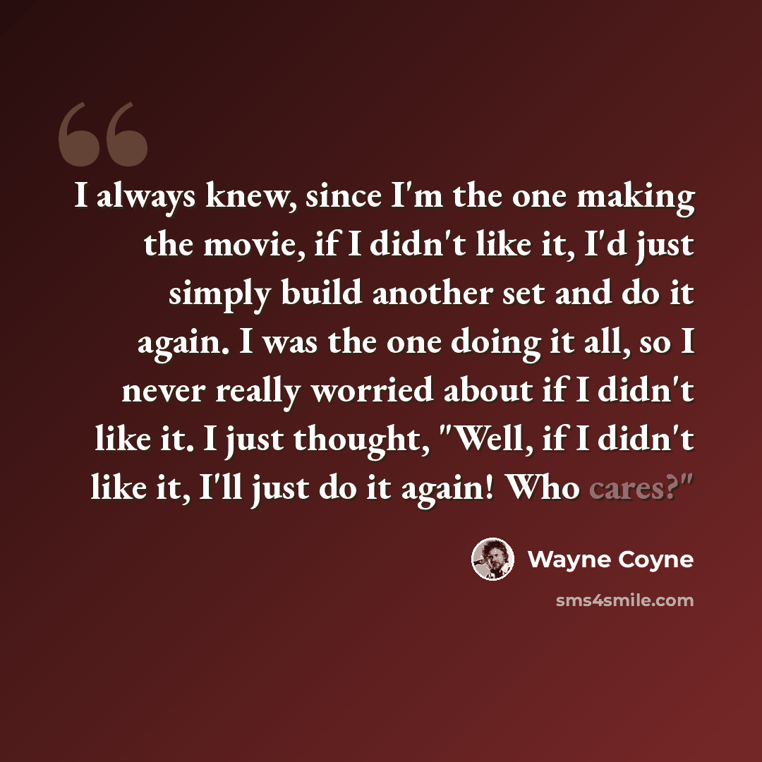 “I always knew, since I'm the one making the movie, if I didn't like it, I'd just simply build another set and do it again. I was the one doing it all, so I never really worried about if I didn't like it. I just thought, "Well, if I didn't like it, I'll just do it again! Who cares?"” quote by Wayne Coyne