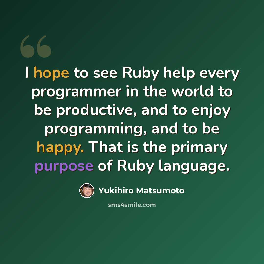 “I hope to see Ruby help every programmer in the world to be productive, and to enjoy programming, and to be happy. That is the primary purpose of Ruby language.” quote by Yukihiro Matsumoto