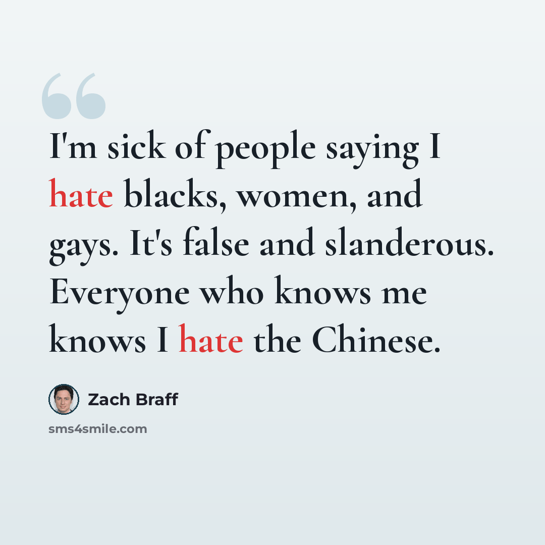 “I'm sick of people saying I hate blacks, women, and gays. It's false and slanderous. Everyone who knows me knows I hate the Chinese.” quote by Zach Braff