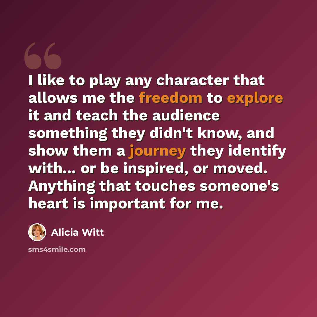 “I like to play any character that allows me the freedom to explore it and teach the audience something they didn't know, and show them a journey they identify with... or be inspired, or moved. Anything that touches someone's heart is important for me.” quote by Alicia Witt