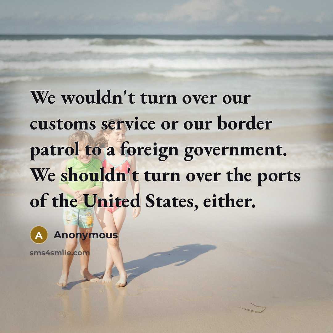 “We wouldn't turn over our customs service or our border patrol to a foreign government. We shouldn't turn over the ports of the United States, either.” quote by Anonymous