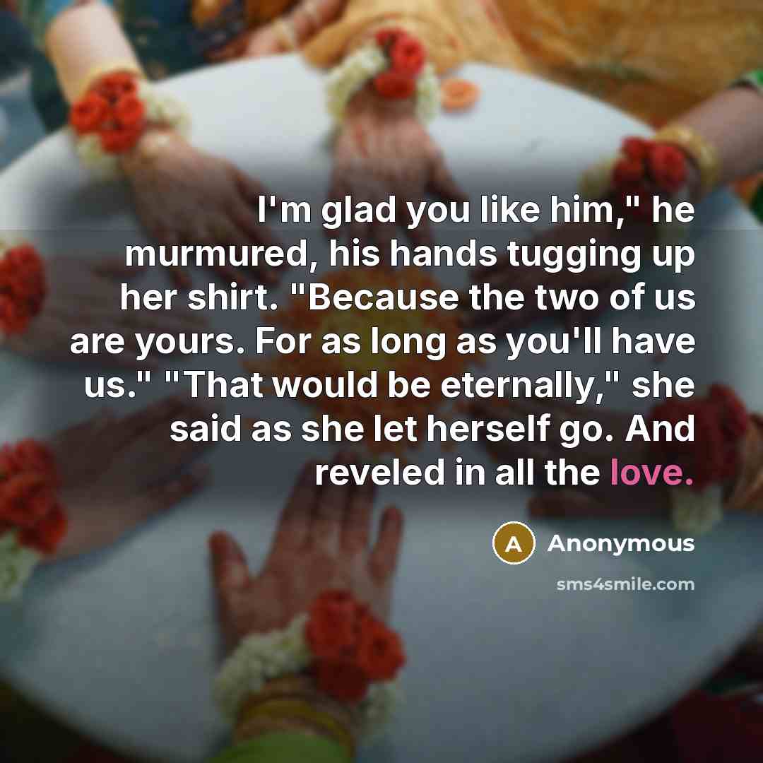 “I'm glad you like him," he murmured, his hands tugging up her shirt. "Because the two of us are yours. For as long as you'll have us." "That would be eternally," she said as she let herself go. And reveled in all the love.” quote by Anonymous