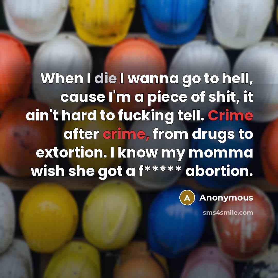 “When I die I wanna go to hell, cause I'm a piece of shit, it ain't hard to fucking tell. Crime after crime, from drugs to extortion. I know my momma wish she got a f***** abortion.” quote by Anonymous
