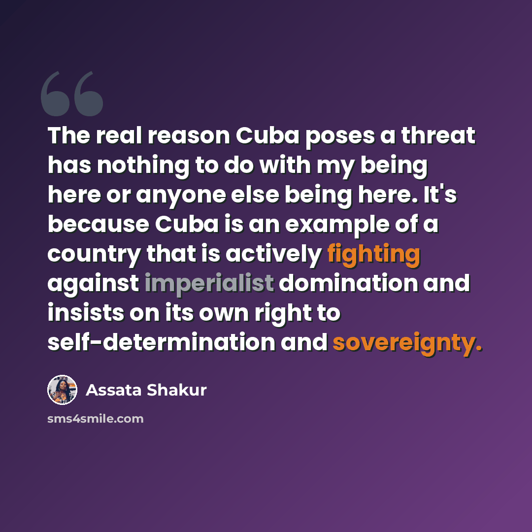 “The real reason Cuba poses a threat has nothing to do with my being here or anyone else being here. It's because Cuba is an example of a country that is actively fighting against imperialist domination and insists on its own right to self-determination and sovereignty.” quote by Assata Shakur