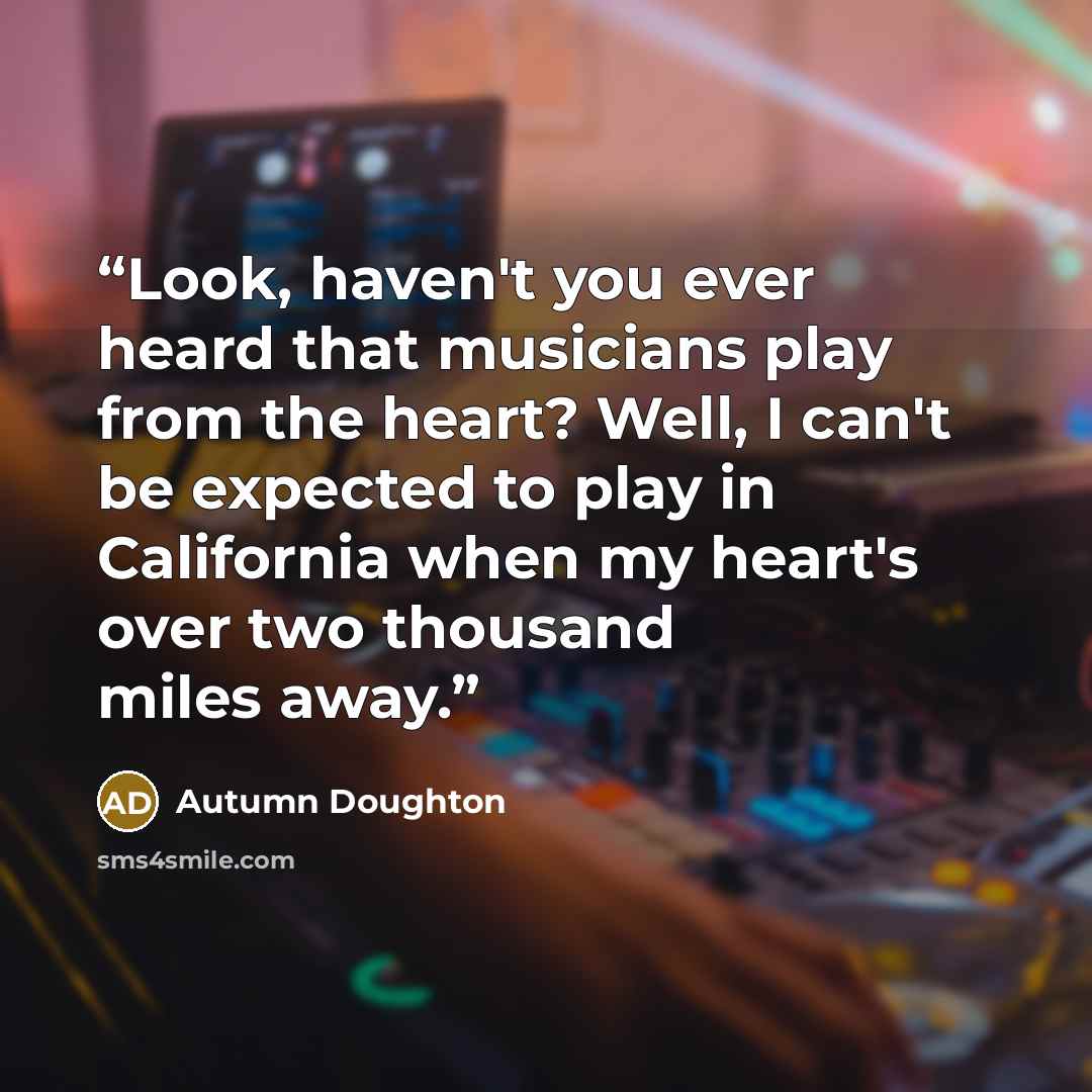 “Look, haven't you ever heard that musicians play from the heart? Well, I can't be expected to play in California when my heart's over two thousand miles away.” quote by Autumn Doughton
