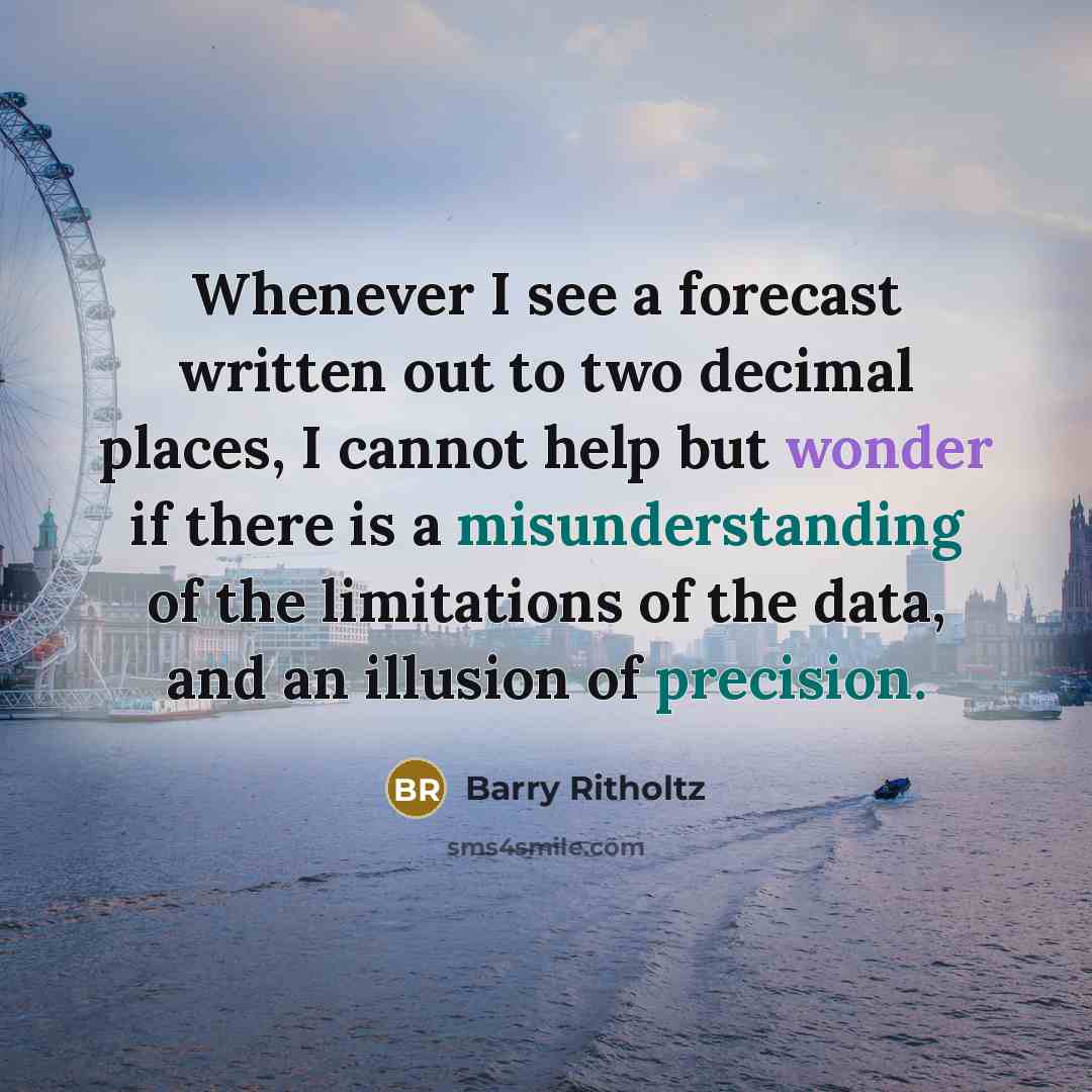 “Whenever I see a forecast written out to two decimal places, I cannot help but wonder if there is a misunderstanding of the limitations of the data, and an illusion of precision.” quote by Barry Ritholtz