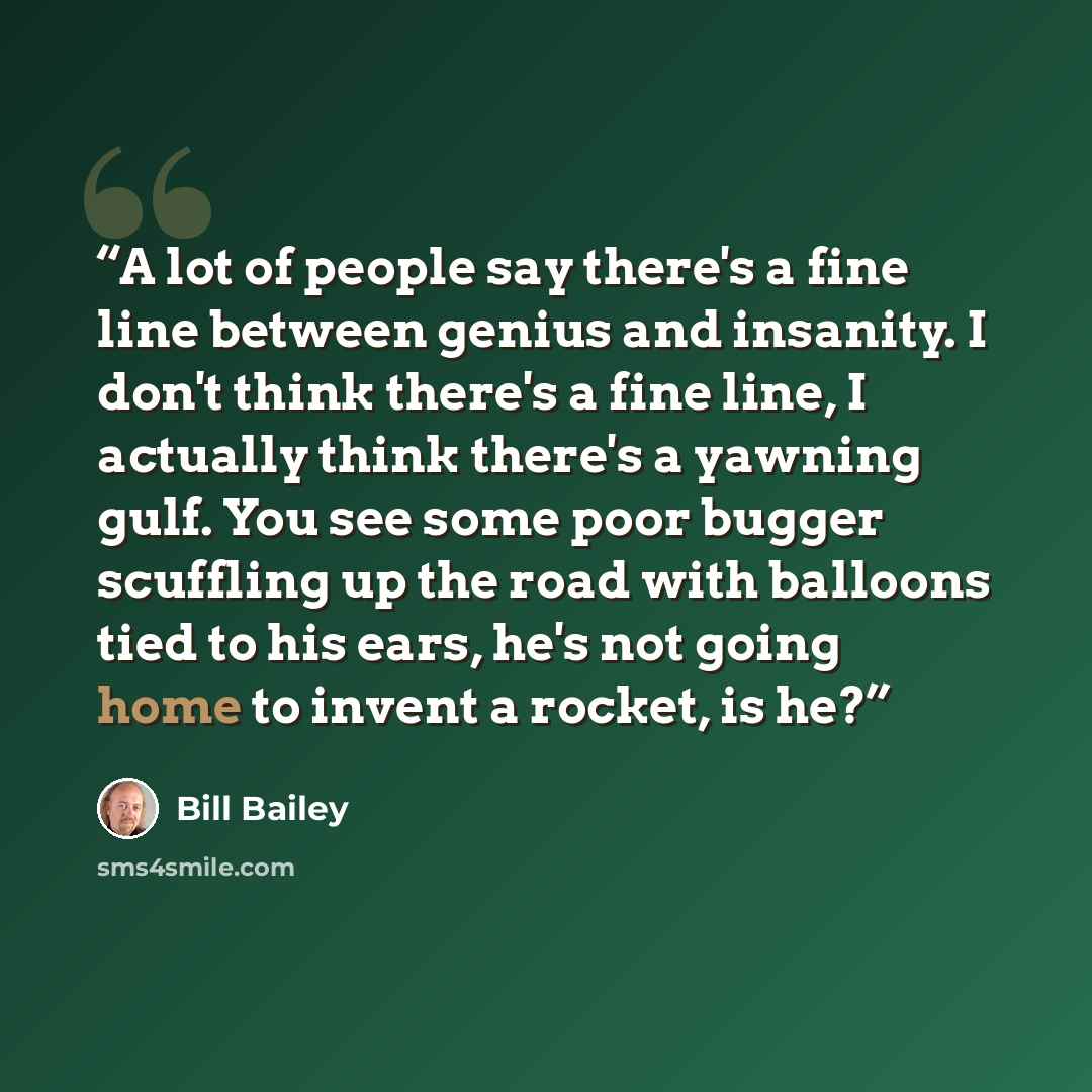 “A lot of people say there's a fine line between genius and insanity. I don't think there's a fine line, I actually think there's a yawning gulf. You see some poor bugger scuffling up the road with balloons tied to his ears, he's not going home to invent a rocket, is he?” quote by Bill Bailey