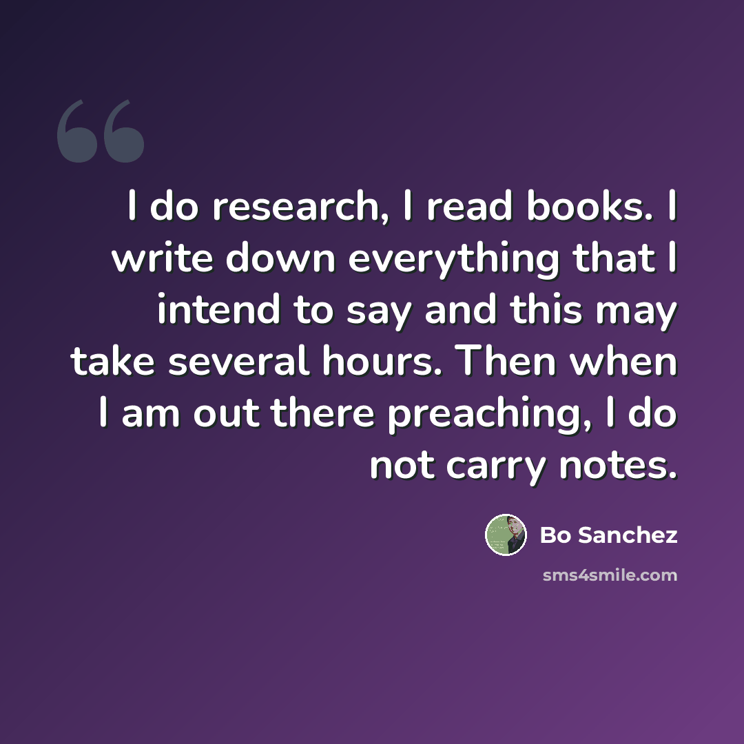 “I do research, I read books. I write down everything that I intend to say and this may take several hours. Then when I am out there preaching, I do not carry notes.” quote by Bo Sanchez