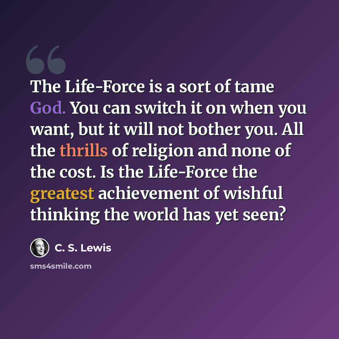 “The Life-Force is a sort of tame God. You can switch it on when you want, but it will not bother you. All the thrills of religion and none of the cost. Is the Life-Force the greatest achievement of wishful thinking the world has yet seen?” quote by C. S. Lewis