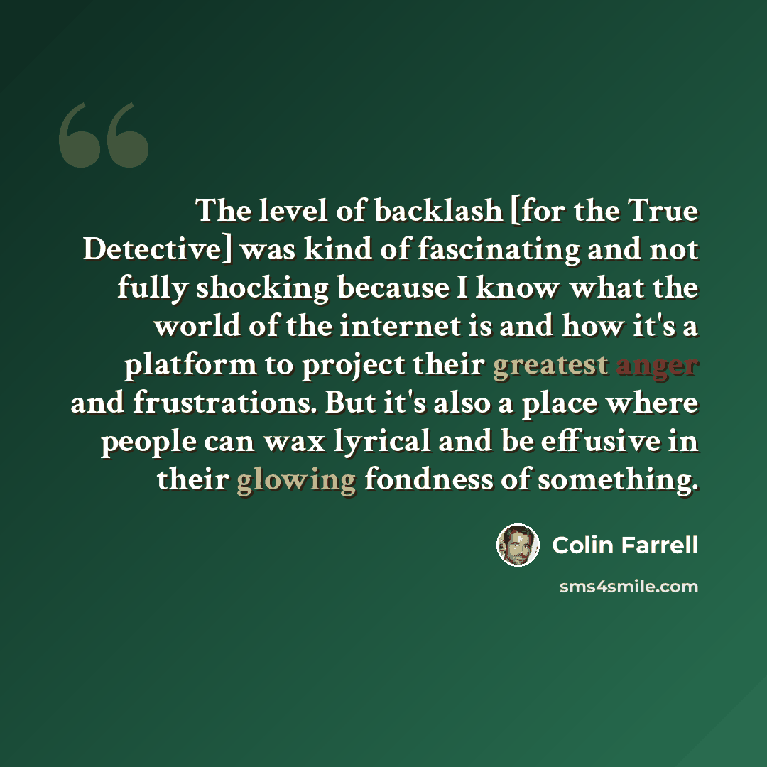 “The level of backlash [for the True Detective] was kind of fascinating and not fully shocking because I know what the world of the internet is and how it's a platform to project their greatest anger and frustrations. But it's also a place where people can wax lyrical and be effusive in their…” quote by Colin Farrell