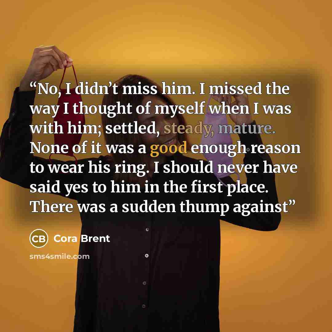 “No, I didn’t miss him. I missed the way I thought of myself when I was with him; settled, steady, mature. None of it was a good enough reason to wear his ring. I should never have said yes to him in the first place. There was a sudden thump against” quote by Cora Brent