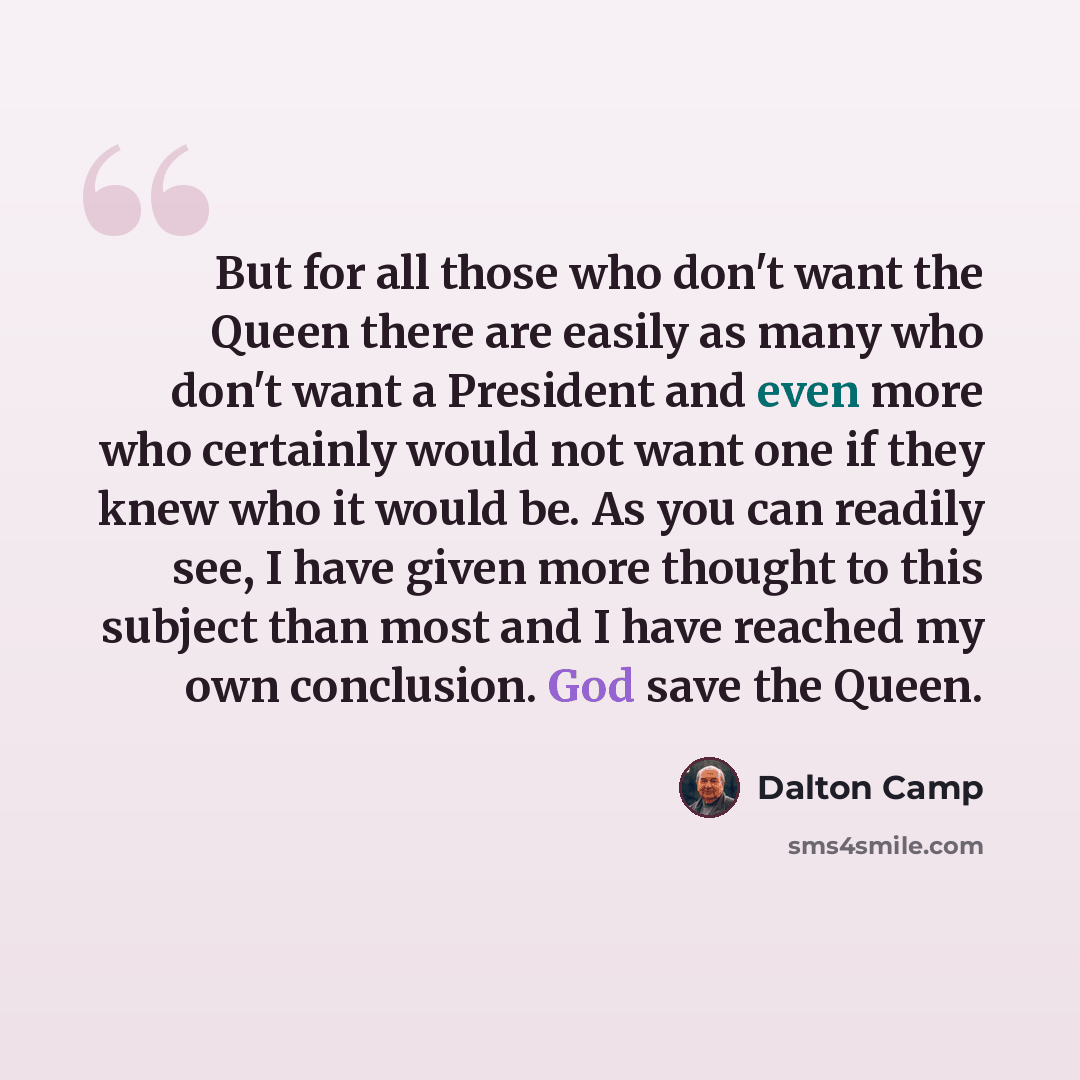 “But for all those who don't want the Queen there are easily as many who don't want a President and even more who certainly would not want one if they knew who it would be. As you can readily see, I have given more thought to this subject than most and I have reached my own conclusion. God save the…” quote by Dalton Camp