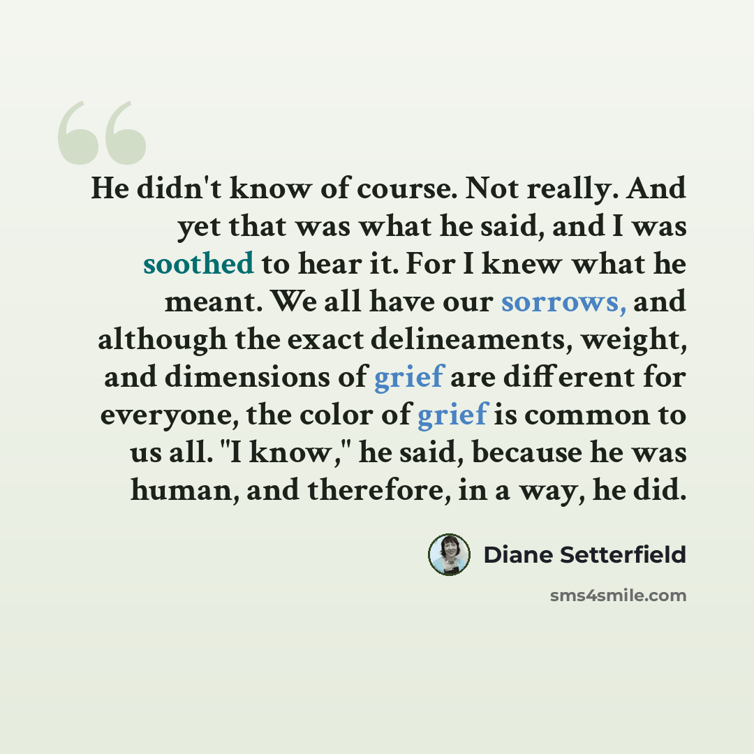 “He didn't know of course. Not really. And yet that was what he said, and I was soothed to hear it. For I knew what he meant. We all have our sorrows, and although the exact delineaments, weight, and dimensions of grief are different for everyone, the color of grief is common to us all. "I know,"…” quote by Diane Setterfield