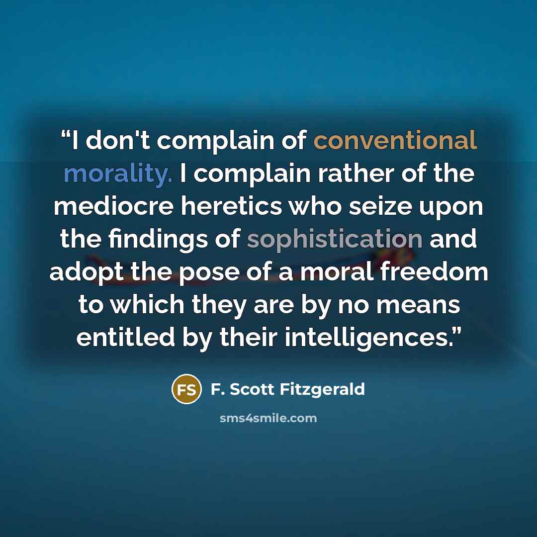 “I don't complain of conventional morality. I complain rather of the mediocre heretics who seize upon the findings of sophistication and adopt the pose of a moral freedom to which they are by no means entitled by their intelligences.” quote by F. Scott Fitzgerald
