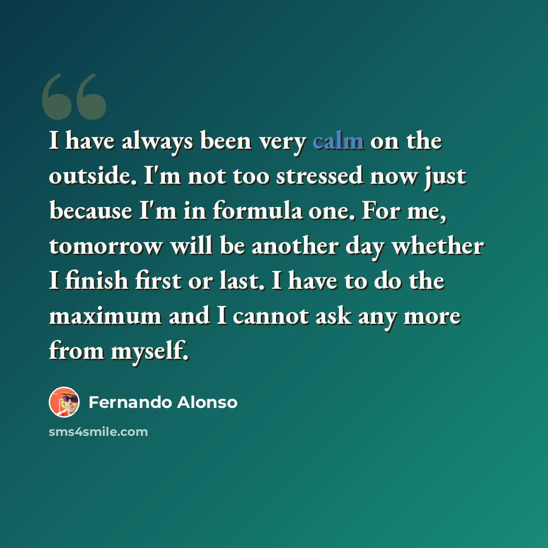 “I have always been very calm on the outside. I'm not too stressed now just because I'm in formula one. For me, tomorrow will be another day whether I finish first or last. I have to do the maximum and I cannot ask any more from myself.” quote by Fernando Alonso