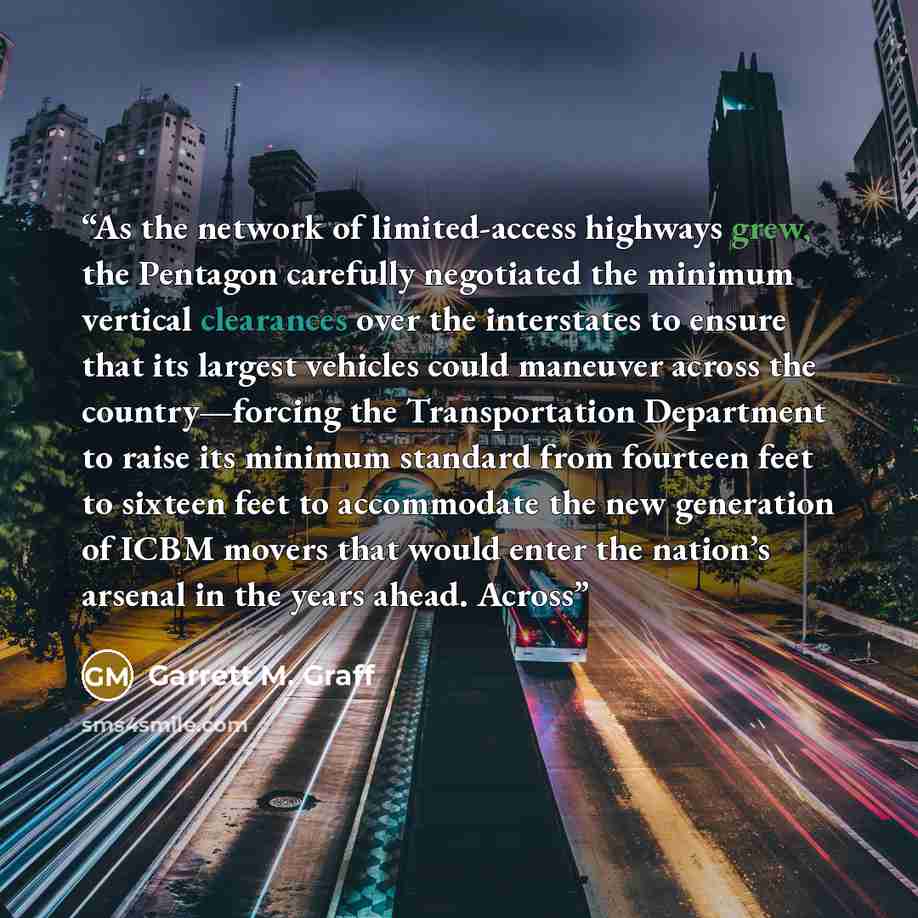 “As the network of limited-access highways grew, the Pentagon carefully negotiated the minimum vertical clearances over the interstates to ensure that its largest vehicles could maneuver across the country—forcing the Transportation Department to raise its minimum standard from fourteen feet to…” quote by Garrett M. Graff