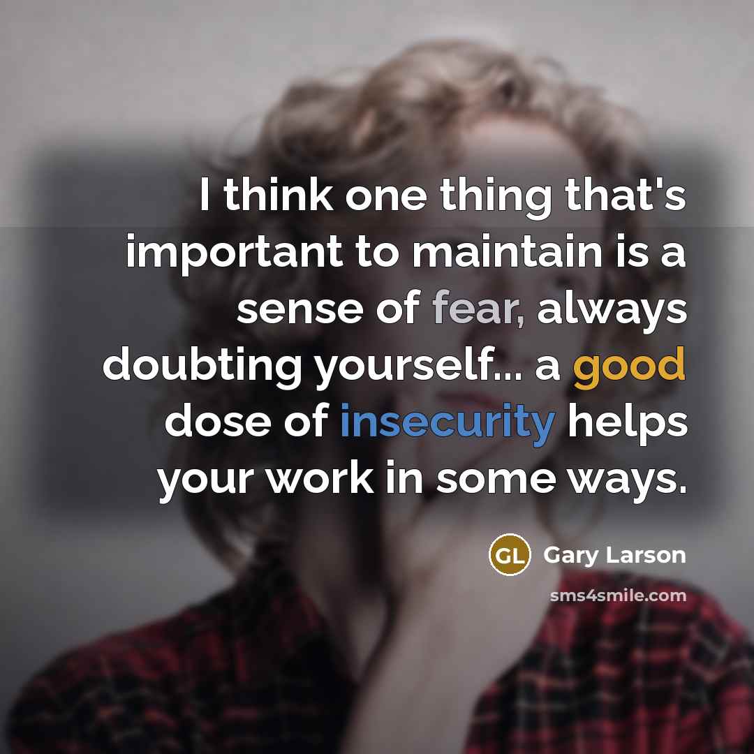 “I think one thing that's important to maintain is a sense of fear, always doubting yourself... a good dose of insecurity helps your work in some ways.” quote by Gary Larson