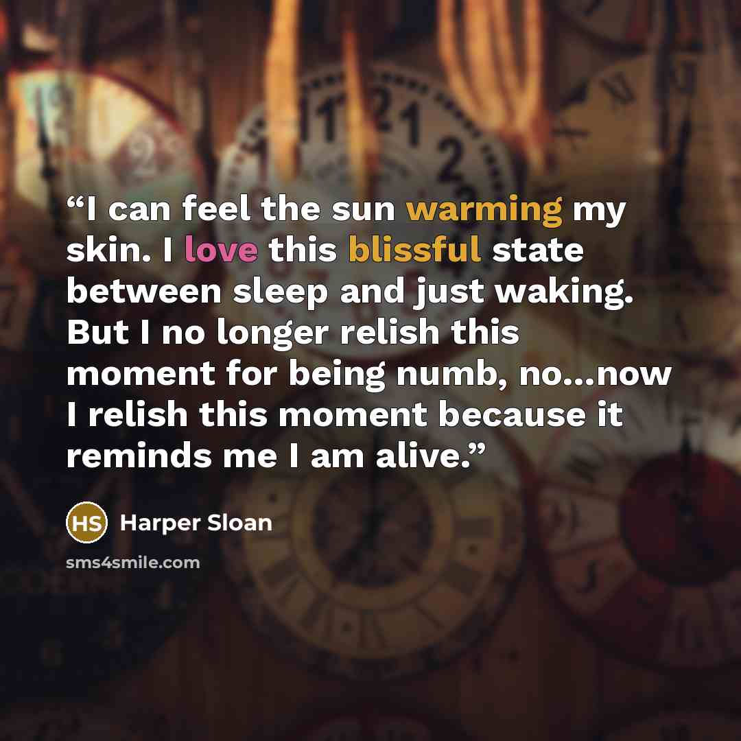“I can feel the sun warming my skin. I love this blissful state between sleep and just waking. But I no longer relish this moment for being numb, no…now I relish this moment because it reminds me I am alive.” quote by Harper Sloan