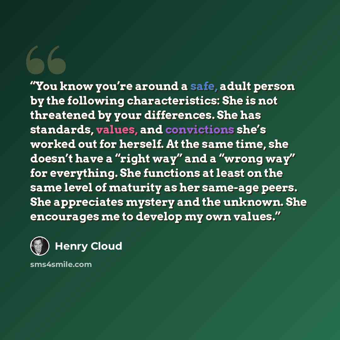 “You know you’re around a safe, adult person by the following characteristics: She is not threatened by your differences. She has standards, values, and convictions she’s worked out for herself. At the same time, she doesn’t have a “right way” and a “wrong way” for everything. She functions at…” quote by Henry Cloud