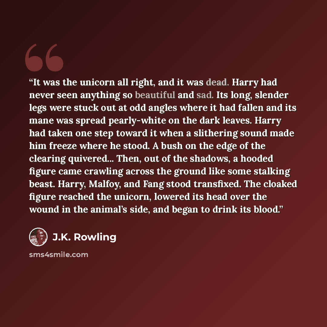 “It was the unicorn all right, and it was dead. Harry had never seen anything so beautiful and sad. Its long, slender legs were stuck out at odd angles where it had fallen and its mane was spread pearly-white on the dark leaves. Harry had taken one step toward it when a slithering sound made him…” quote by J.K. Rowling