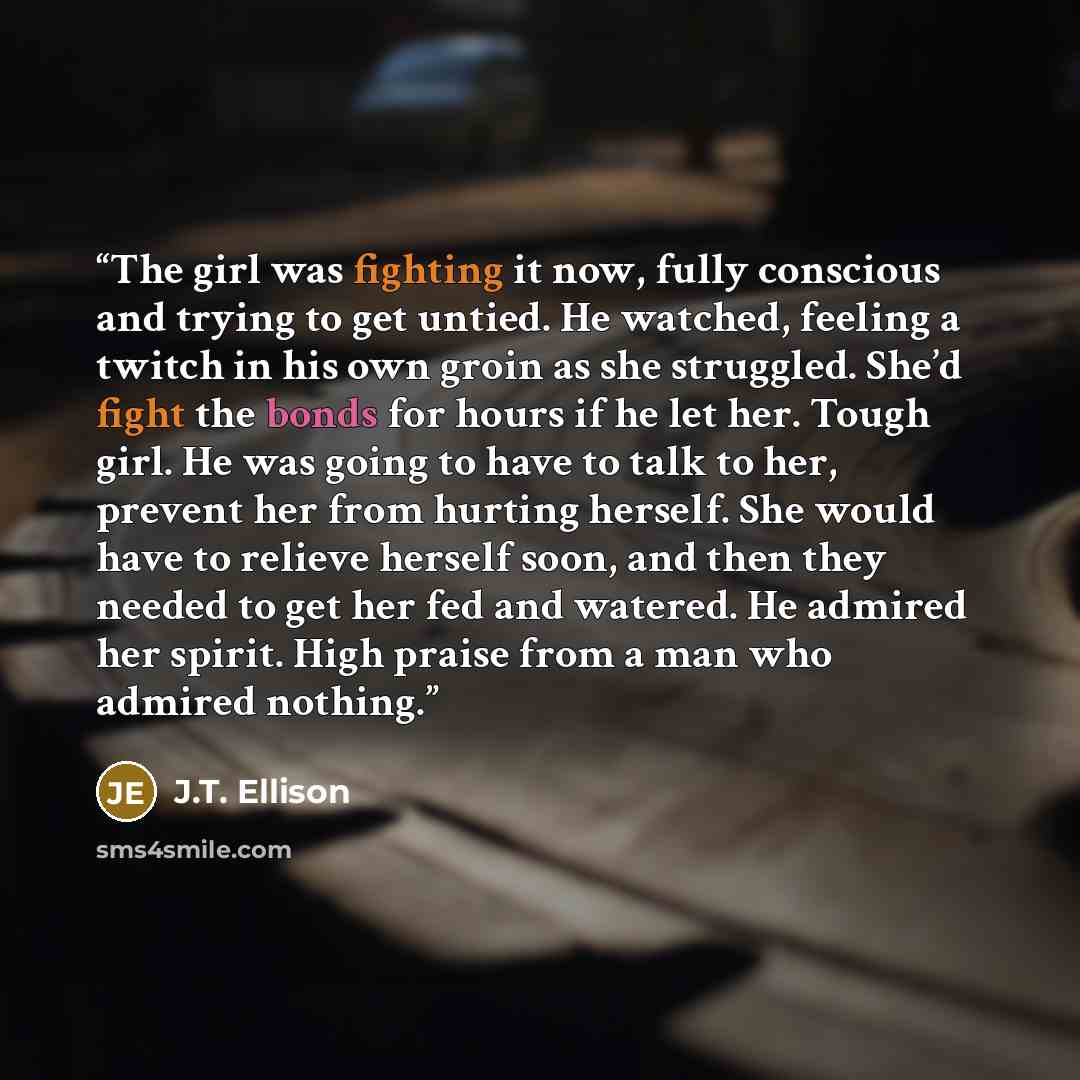 “The girl was fighting it now, fully conscious and trying to get untied. He watched, feeling a twitch in his own groin as she struggled. She’d fight the bonds for hours if he let her. Tough girl. He was going to have to talk to her, prevent her from hurting herself. She would have to relieve…” quote by J.T. Ellison