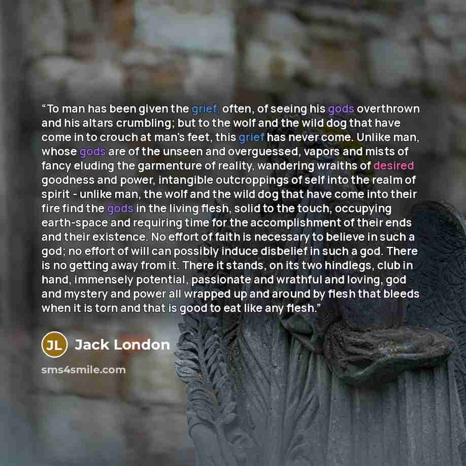 “To man has been given the grief, often, of seeing his gods overthrown and his altars crumbling; but to the wolf and the wild dog that have come in to crouch at man's feet, this grief has never come. Unlike man, whose gods are of the unseen and overguessed, vapors and mists of fancy eluding the…” quote by Jack London