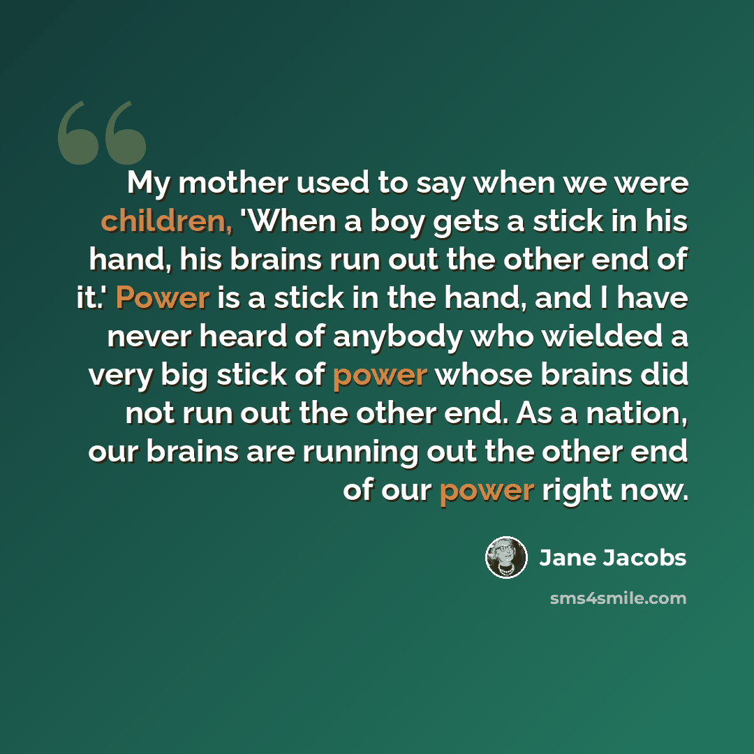 “My mother used to say when we were children, 'When a boy gets a stick in his hand, his brains run out the other end of it.' Power is a stick in the hand, and I have never heard of anybody who wielded a very big stick of power whose brains did not run out the other end. As a nation, our brains are…” quote by Jane Jacobs