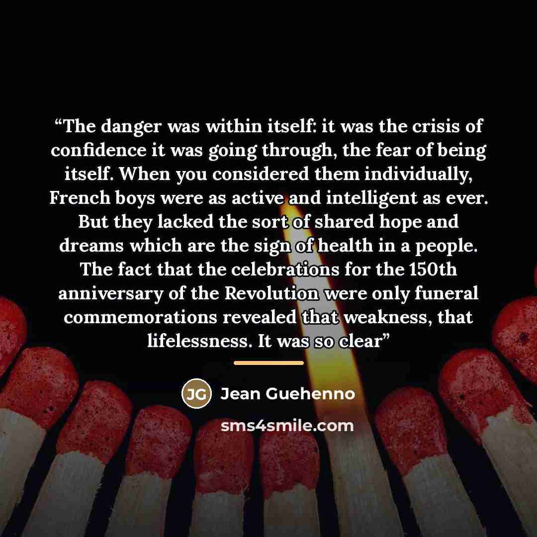 “The danger was within itself: it was the crisis of confidence it was going through, the fear of being itself. When you considered them individually, French boys were as active and intelligent as ever. But they lacked the sort of shared hope and dreams which are the sign of health in a people. The…” quote by Jean Guéhenno
